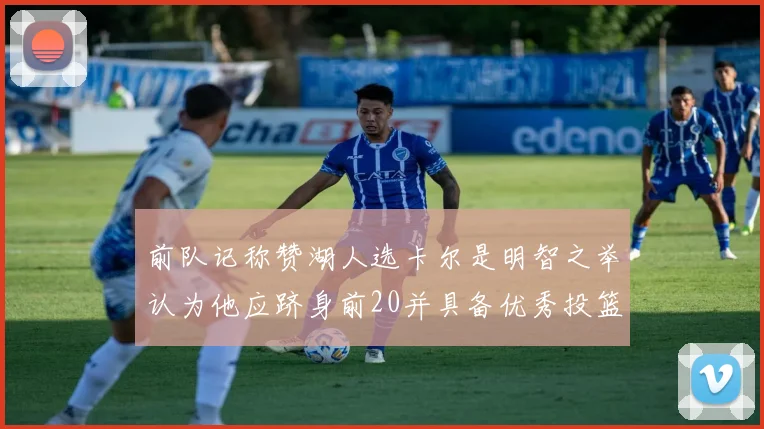 前队记称赞湖人选卡尔是明智之举认为他应跻身前20并具备优秀投篮和防守能力