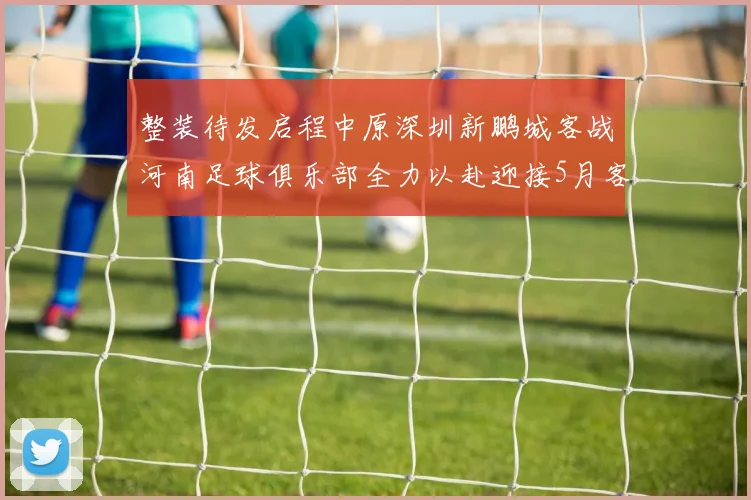 整装待发启程中原深圳新鹏城客战河南足球俱乐部全力以赴迎接5月客场挑战