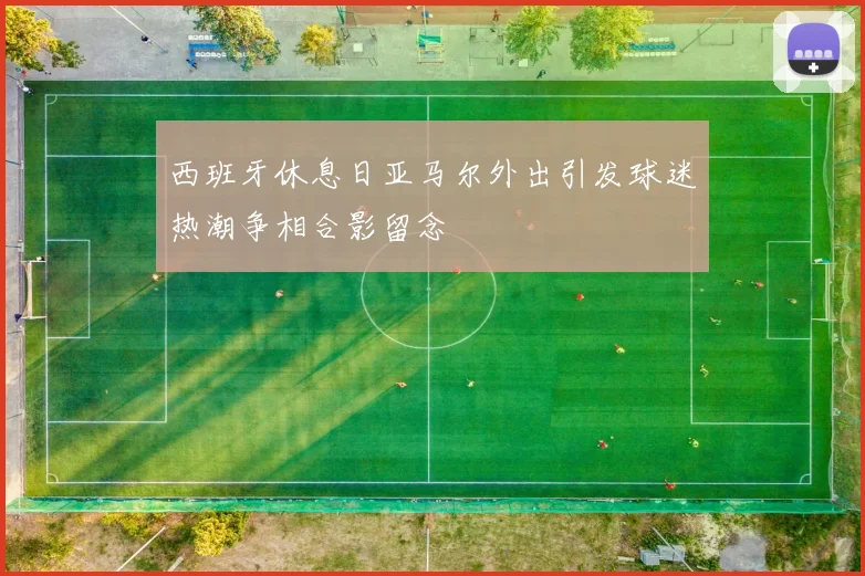 西班牙休息日亚马尔外出引发球迷热潮争相合影留念