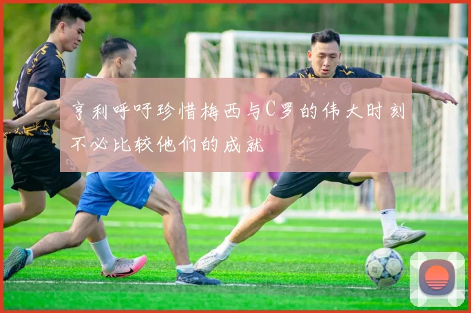 亨利呼吁珍惜梅西与C罗的伟大时刻不必比较他们的成就