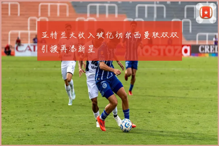 亚特兰大收入破亿切尔西曼联双双引援再添新星