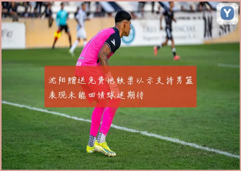 沈阳赠送免费地铁票以示支持男篮表现未能回馈球迷期待
