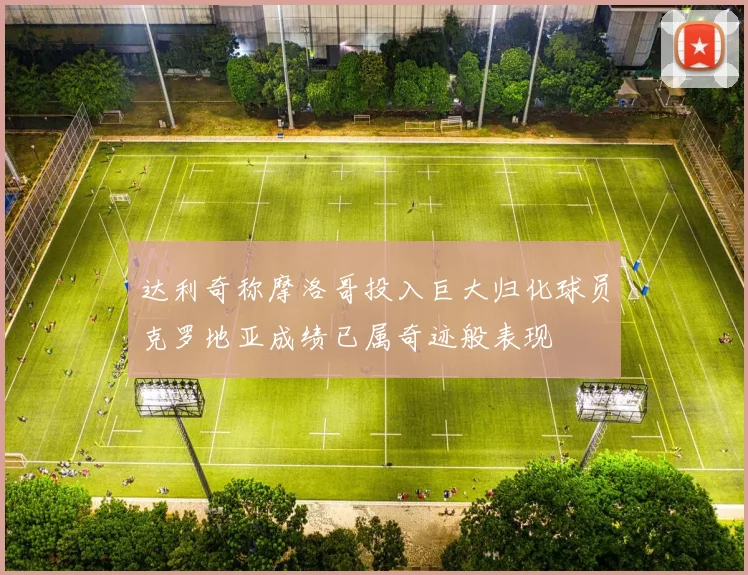 达利奇称摩洛哥投入巨大归化球员克罗地亚成绩已属奇迹般表现