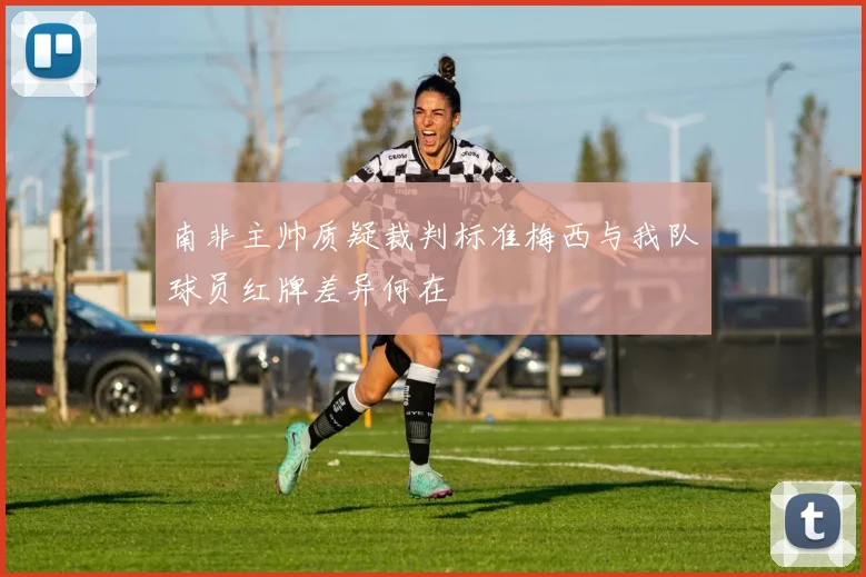 南非主帅质疑裁判标准梅西与我队球员红牌差异何在