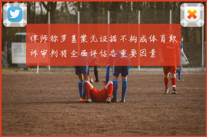 律师称罗基案无证据不构成体育欺诈审判将全面评估各重要因素