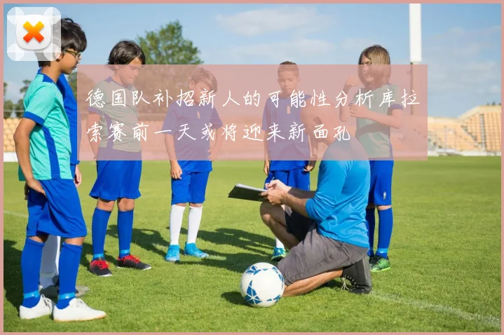 德国队补招新人的可能性分析库拉索赛前一天或将迎来新面孔