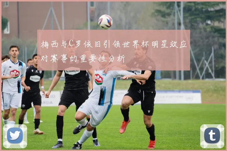 梅西与C罗依旧引领世界杯明星效应对赛事的重要性分析