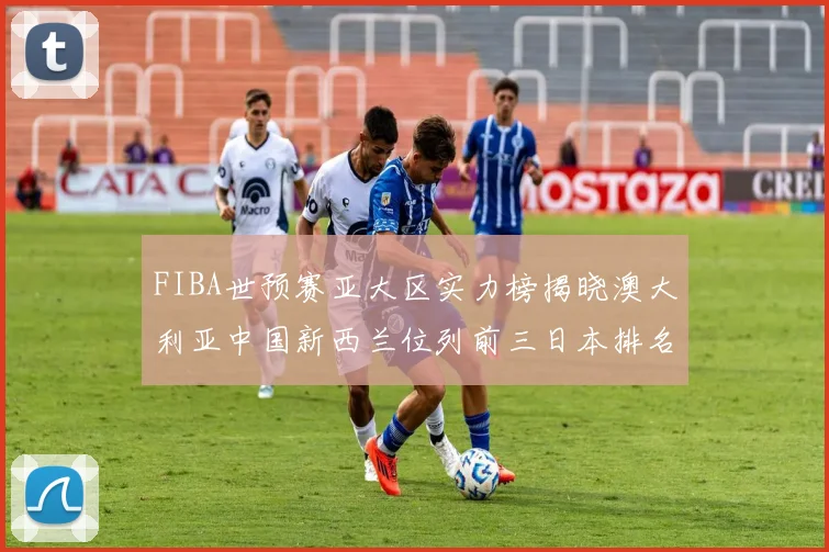 FIBA世预赛亚大区实力榜揭晓澳大利亚中国新西兰位列前三日本排名第六