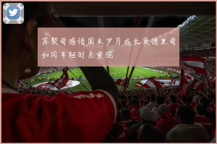 苏契奇感悟国米岁月成长莫德里奇如同年轻时光重现